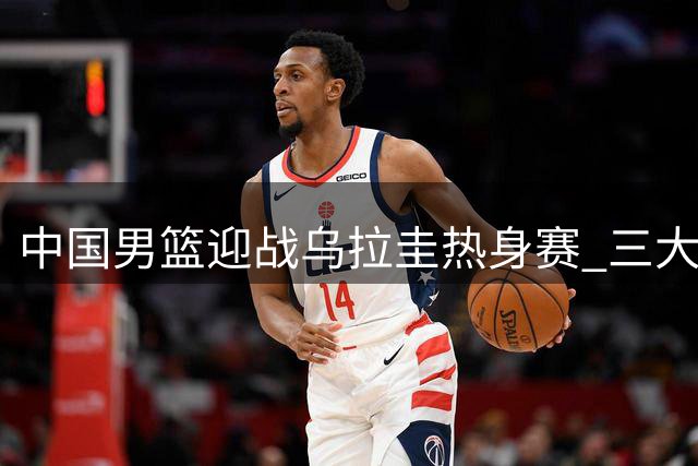 中国男篮迎战乌拉圭热身赛 三大利好一隐患引关注