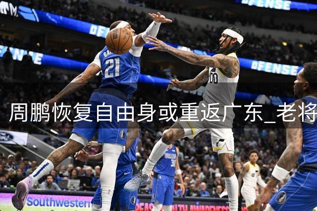 周鹏恢复自由身或重返广东 老将开启第21个CBA赛季