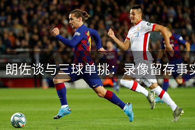 朗佐谈与三球单挑：录像留存事实，避免夸大传闻