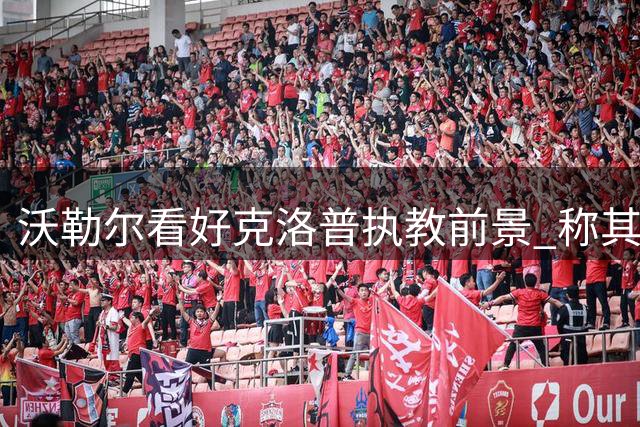 沃勒尔看好克洛普执教前景 称其将引领德国队重返辉煌