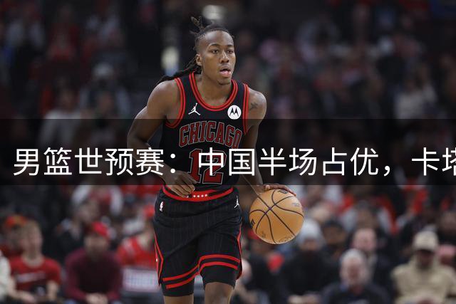 男篮世预赛：中国半场占优，卡塔尔实力欠佳