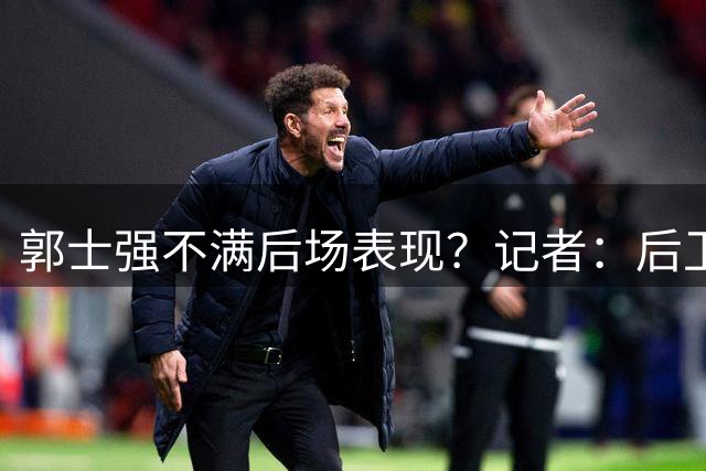 郭士强不满后场表现？记者：后卫还有调整，球迷：请回赵睿还是高诗岩？