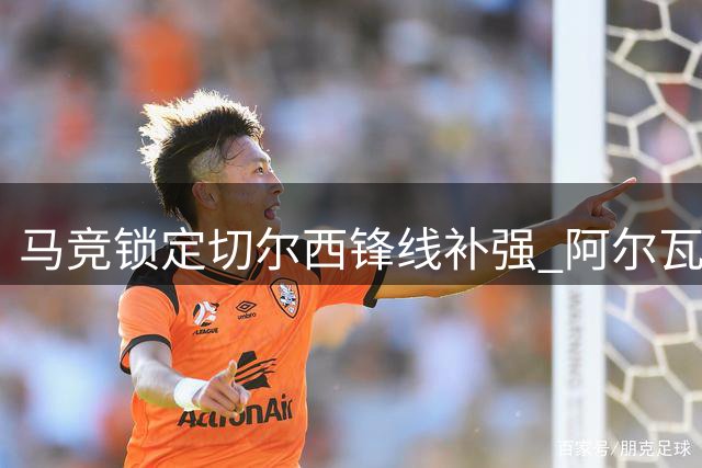 马竞锁定切尔西锋线补强 阿尔瓦雷斯核心地位稳固