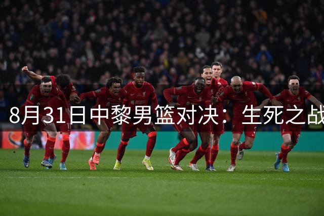 8月31日中黎男篮对决：生死之战不容有失，主场优势期待突破
